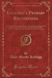 Kellogg's Primary Recitations: 100 Bright, Sparkling Selections for Thanksgiving, Washington's Birthday, Arbor Day, May Day, Bird Day, Memorial Day, Flag Day, Closing Exercises, Patriotic and General Occasions (Classic Reprint)
