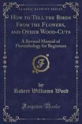 How to Tell the Birds From the Flowers, and Other Wood-Cuts: A Revised Manual of Flornithology for Beginners (Classic Reprint)