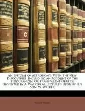 An Epitome of Astronomy,: With the New Discoveries: Including an Account of the Eidouranion, or Transparent Orrery; (Invented by A. Walker) as Lectured Upon by His Son, W. Walker