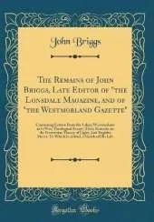 The Remains of John Briggs, Late Editor of "the Lonsdale Magazine, and of "the Westmorland Gazette": Containing Letters From the Lakes; Westmorland as It Was; Theological Essays; Tales; Remarks on the Newtonian Theory of Light; And Fugitive Pieces; To Whi