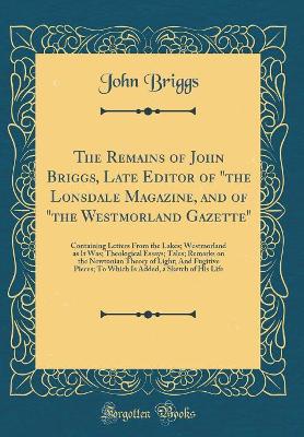 The Remains of John Briggs, Late Editor of "the Lonsdale Magazine, and of "the Westmorland Gazette": Containing Letters From the Lakes; Westmorland as It Was; Theological Essays; Tales; Remarks on the Newtonian Theory of Light; And Fugitive Pieces; To Whi