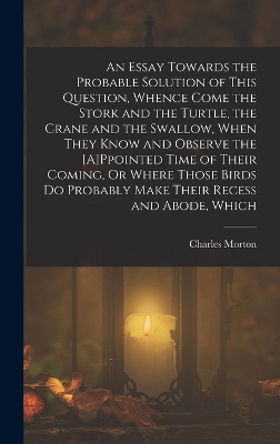An Essay Towards the Probable Solution of This Question, Whence Come the Stork and the Turtle, the Crane and the Swallow, When They Know and Observe the [A]Ppointed Time of Their Coming, Or Where Those Birds Do Probably Make Their Recess and Abode, Which
