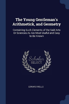 The Young Gentleman's Arithmetick, and Geometry: Containing Such Elements of the Said Arts Or Sciences As Are Most Useful and Easy to Be Known