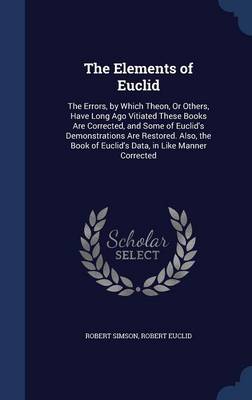 The Elements of Euclid: The Errors, by Which Theon, or Others, Have Long Ago Vitiated These Books Are Corrected, and Some of Euclid's Demonstrations Are Restored. Also, the Book of Euclid's Data, in Like Manner Corrected