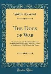 The Dogs of War: Wherein the Hero-Worshipper Portrays the Hero and Incidentally Gives an Account of the Greatest Dogs' Club in the World (Classic Reprint)
